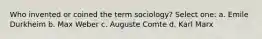 Who invented or coined the term sociology? Select one: a. Emile Durkheim b. Max Weber c. Auguste Comte d. Karl Marx