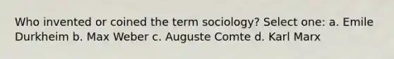 Who invented or coined the term sociology? Select one: a. Emile Durkheim b. Max Weber c. Auguste Comte d. Karl Marx