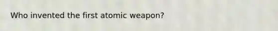 Who invented the first atomic weapon?