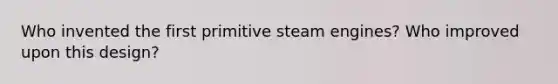 Who invented the first primitive steam engines? Who improved upon this design?