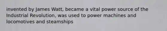 invented by James Watt, became a vital power source of the Industrial Revolution, was used to power machines and locomotives and steamships