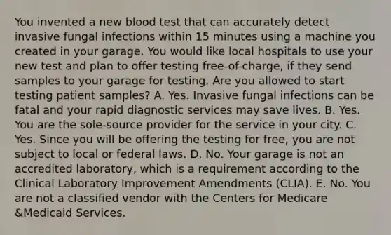 You invented a new blood test that can accurately detect invasive fungal infections within 15 minutes using a machine you created in your garage. You would like local hospitals to use your new test and plan to offer testing free-of-charge, if they send samples to your garage for testing. Are you allowed to start testing patient samples? A. Yes. Invasive fungal infections can be fatal and your rapid diagnostic services may save lives. B. Yes. You are the sole-source provider for the service in your city. C. Yes. Since you will be offering the testing for free, you are not subject to local or federal laws. D. No. Your garage is not an accredited laboratory, which is a requirement according to the Clinical Laboratory Improvement Amendments (CLIA). E. No. You are not a classified vendor with the Centers for Medicare &Medicaid Services.