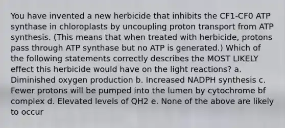 You have invented a new herbicide that inhibits the CF1-CF0 ATP synthase in chloroplasts by uncoupling proton transport from ATP synthesis. (This means that when treated with herbicide, protons pass through ATP synthase but no ATP is generated.) Which of the following statements correctly describes the MOST LIKELY effect this herbicide would have on the light reactions? a. Diminished oxygen production b. Increased NADPH synthesis c. Fewer protons will be pumped into the lumen by cytochrome bf complex d. Elevated levels of QH2 e. None of the above are likely to occur