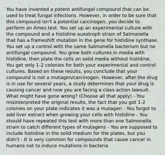 You have invented a potent antifungal compound that can be used to treat fungal infections. However, in order to be sure that this compound isn't a potential carcinogen, you decide to perform an Ames test. You set up an experimental culture with the compound and a histidine auxotroph strain of Salmonella that has a frameshift mutation in the gene for histidine synthase. You set up a control with the same Salmonella bacterium but no antifungal compound. You grow both cultures in media with histidine, then plate the cells on solid media without histidine. You get only 1-2 colonies for both your experimental and control cultures. Based on these results, you conclude that your compound is not a mutagen/carcinogen. However, after the drug is in use for several years, a study determines that your drug is causing cancer and now you are facing a class action lawsuit. What might have gone wrong? (Choose all that apply) - You misinterpreted the original results, the fact that you got 1-2 colonies on your plate indicates it was a mutagen - You forgot to add liver extract when growing your cells with histidine - You should have repeated this test with more than one Salmonella strain to catch different types of mutagens - You are supposed to include histidine in the solid medium for the plates, but you didn't - It is very common for compounds that cause cancer in humans not to induce mutations in bacteria