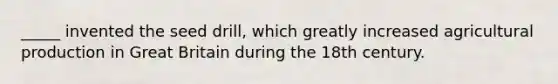 _____ invented the seed drill, which greatly increased agricultural production in Great Britain during the 18th century.