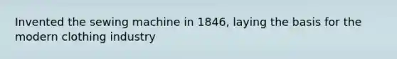 Invented the sewing machine in 1846, laying the basis for the modern clothing industry