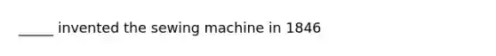 _____ invented the sewing machine in 1846