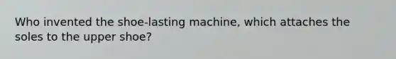 Who invented the shoe-lasting machine, which attaches the soles to the upper shoe?