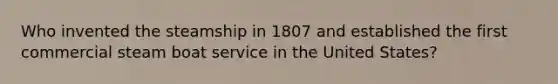 Who invented the steamship in 1807 and established the first commercial steam boat service in the United States?