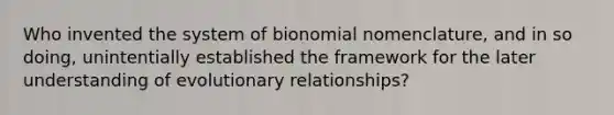 Who invented the system of bionomial nomenclature, and in so doing, unintentially established the framework for the later understanding of evolutionary relationships?