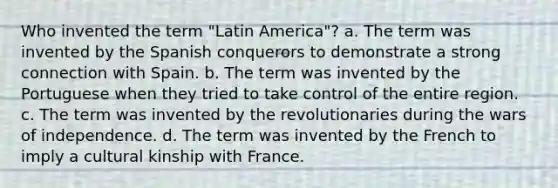 Who invented the term "Latin America"? a. The term was invented by the Spanish conquerors to demonstrate a strong connection with Spain. b. The term was invented by the Portuguese when they tried to take control of the entire region. c. The term was invented by the revolutionaries during the wars of independence. d. The term was invented by the French to imply a cultural kinship with France.