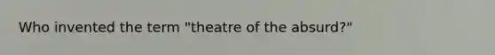 Who invented the term "theatre of the absurd?"