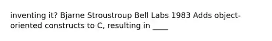 inventing it? Bjarne Stroustroup Bell Labs 1983 Adds object-oriented constructs to C, resulting in ____