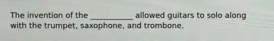 The invention of the ___________ allowed guitars to solo along with the trumpet, saxophone, and trombone.