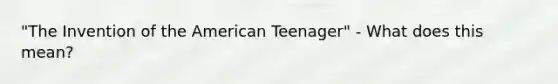 "The Invention of the American Teenager" - What does this mean?