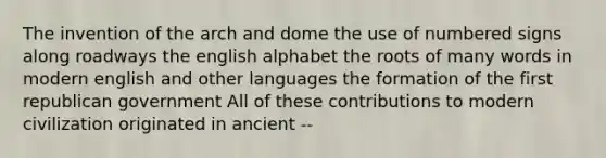 The invention of the arch and dome the use of numbered signs along roadways the english alphabet the roots of many words in modern english and other languages the formation of the first republican government All of these contributions to modern civilization originated in ancient --