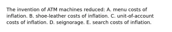 The invention of ATM machines reduced: A. menu costs of inflation. B. shoe-leather costs of inflation. C. unit-of-account costs of inflation. D. seignorage. E. search costs of inflation.