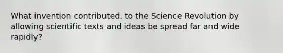 What invention contributed. to the Science Revolution by allowing scientific texts and ideas be spread far and wide rapidly?