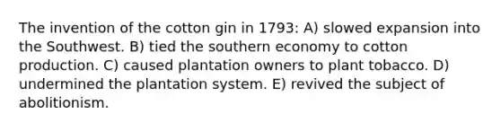 The invention of the cotton gin in 1793: A) slowed expansion into the Southwest. B) tied the southern economy to cotton production. C) caused plantation owners to plant tobacco. D) undermined the plantation system. E) revived the subject of abolitionism.