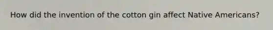 How did the invention of the cotton gin affect Native Americans?