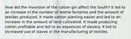 How did the invention of the cotton gin affect the South? It led to an increase in the number of textile factories and the amount of textiles produced. It made cotton planting easier and led to an increase in the amount of land cultivated. It made producing cotton profitable and led to an expansion of slavery. It led to increased use of slaves in the manufacturing of textiles.