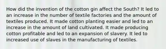 How did the invention of the cotton gin affect the South? It led to an increase in the number of textile factories and the amount of textiles produced. It made cotton planting easier and led to an increase in the amount of land cultivated. It made producing cotton profitable and led to an expansion of slavery. It led to increased use of slaves in the manufacturing of textiles.