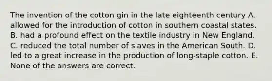 The invention of the cotton gin in the late eighteenth century A. allowed for the introduction of cotton in southern coastal states. B. had a profound effect on the textile industry in New England. C. reduced the total number of slaves in the American South. D. led to a great increase in the production of long-staple cotton. E. None of the answers are correct.