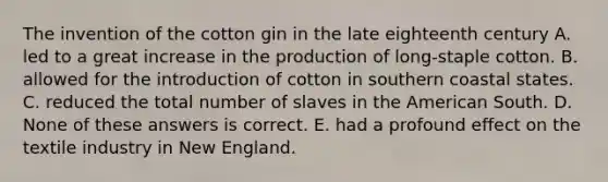 The invention of the cotton gin in the late eighteenth century A. led to a great increase in the production of long-staple cotton. B. allowed for the introduction of cotton in southern coastal states. C. reduced the total number of slaves in the American South. D. None of these answers is correct. E. had a profound effect on the textile industry in New England.