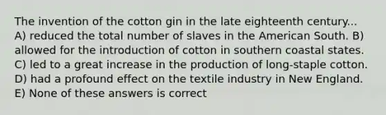 The invention of the cotton gin in the late eighteenth century... A) reduced the total number of slaves in the American South. B) allowed for the introduction of cotton in southern coastal states. C) led to a great increase in the production of long-staple cotton. D) had a profound effect on the textile industry in New England. E) None of these answers is correct