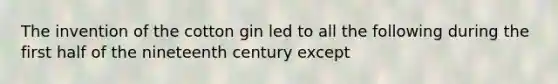 The invention of the cotton gin led to all the following during the first half of the nineteenth century except