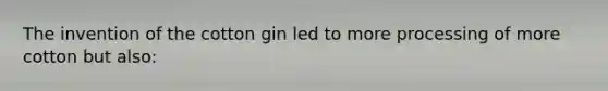 The invention of the cotton gin led to more processing of more cotton but also: