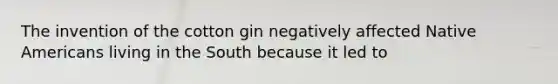 The invention of the cotton gin negatively affected Native Americans living in the South because it led to