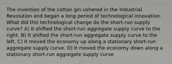 The invention of the cotton gin ushered in the Industrial Revolution and began a long period of technological innovation. What did this technological change do the short-run supply curve? A) It shifted the short-run aggregate supply curve to the right. B) It shifted the short-run aggregate supply curve to the left. C) It moved the economy up along a stationary short-run aggregate supply curve. D) It moved the economy down along a stationary short-run aggregate supply curve