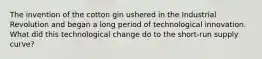 The invention of the cotton gin ushered in the Industrial Revolution and began a long period of technological innovation. What did this technological change do to the short-run supply curve?