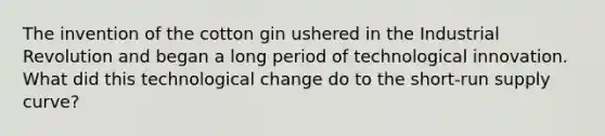 The invention of the cotton gin ushered in the Industrial Revolution and began a long period of technological innovation. What did this technological change do to the short-run supply curve?