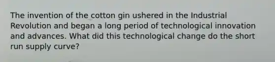 The invention of the cotton gin ushered in the Industrial Revolution and began a long period of technological innovation and advances. What did this technological change do the <a href='https://www.questionai.com/knowledge/kf4mkQjNqx-short-run-supply-curve' class='anchor-knowledge'>short run supply curve</a>?