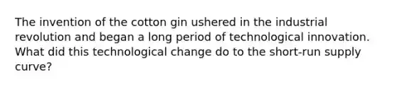 The invention of the cotton gin ushered in the industrial revolution and began a long period of technological innovation. What did this technological change do to the <a href='https://www.questionai.com/knowledge/kpdf81PlVL-short-run-supply' class='anchor-knowledge'>short-run supply</a> curve?