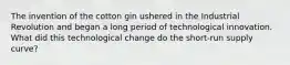The invention of the cotton gin ushered in the Industrial Revolution and began a long period of technological innovation. What did this technological change do the short-run supply curve?