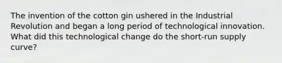 The invention of the cotton gin ushered in the Industrial Revolution and began a long period of technological innovation. What did this technological change do the short-run supply curve?