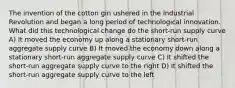 The invention of the cotton gin ushered in the Industrial Revolution and began a long period of technological innovation. What did this technological change do the short-run supply curve A) It moved the economy up along a stationary short-run aggregate supply curve B) It moved the economy down along a stationary short-run aggregate supply curve C) It shifted the short-run aggregate supply curve to the right D) It shifted the short-run aggregate supply curve to the left