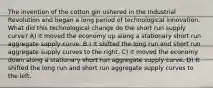 The invention of the cotton gin ushered in the Industrial Revolution and began a long period of technological innovation. What did this technological change do the short run supply curve? A) It moved the economy up along a stationary short run aggregate supply curve. B ) It shifted the long run and short run aggregate supply curves to the right. C) It moved the economy down along a stationary short run aggregate supply curve. D) It shifted the long run and short run aggregate supply curves to the left.