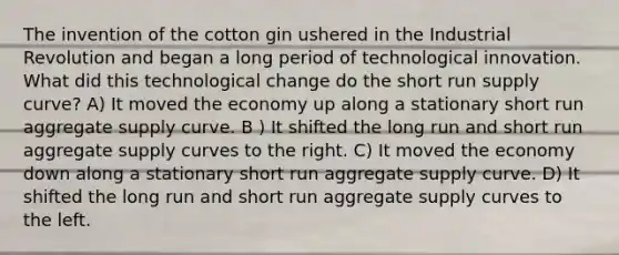 The invention of the cotton gin ushered in the Industrial Revolution and began a long period of technological innovation. What did this technological change do the short run supply curve? A) It moved the economy up along a stationary short run aggregate supply curve. B ) It shifted the long run and short run aggregate supply curves to the right. C) It moved the economy down along a stationary short run aggregate supply curve. D) It shifted the long run and short run aggregate supply curves to the left.