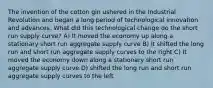 The invention of the cotton gin ushered in the Industrial Revolution and began a long period of technological innovation and advances. What did this technological change do the short run supply curve? A) It moved the economy up along a stationary short run aggregate supply curve B) It shifted the long run and short run aggregate supply curves to the right C) It moved the economy down along a stationary short run aggregate supply curve D) shifted the long run and short run aggregate supply curves to the left