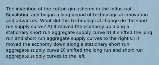 The invention of the cotton gin ushered in the Industrial Revolution and began a long period of technological innovation and advances. What did this technological change do the short run supply curve? A) It moved the economy up along a stationary short run aggregate supply curve B) It shifted the long run and short run aggregate supply curves to the right C) It moved the economy down along a stationary short run aggregate supply curve D) shifted the long run and short run aggregate supply curves to the left