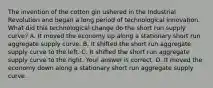 The invention of the cotton gin ushered in the Industrial Revolution and began a long period of technological innovation. What did this technological change do the short run supply​ curve? A. It moved the economy up along a stationary short run aggregate supply curve. B. It shifted the short run aggregate supply curve to the left. C. It shifted the short run aggregate supply curve to the right. Your answer is correct. D. It moved the economy down along a stationary short run aggregate supply curve.