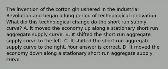 The invention of the cotton gin ushered in the Industrial Revolution and began a long period of technological innovation. What did this technological change do the short run supply​ curve? A. It moved the economy up along a stationary short run aggregate supply curve. B. It shifted the short run aggregate supply curve to the left. C. It shifted the short run aggregate supply curve to the right. Your answer is correct. D. It moved the economy down along a stationary short run aggregate supply curve.