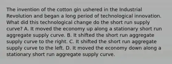 The invention of the cotton gin ushered in the Industrial Revolution and began a long period of technological innovation. What did this technological change do the short run supply​ curve? A. It moved the economy up along a stationary short run aggregate supply curve. B. It shifted the short run aggregate supply curve to the right. C. It shifted the short run aggregate supply curve to the left. D. It moved the economy down along a stationary short run aggregate supply curve.