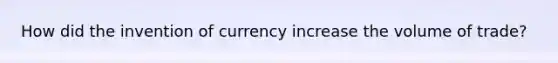 How did the invention of currency increase the volume of trade?