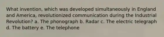 What invention, which was developed simultaneously in England and America, revolutionized communication during the Industrial Revolution? a. The phonograph b. Radar c. The electric telegraph d. The battery e. The telephone