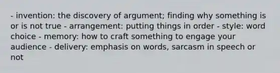 - invention: the discovery of argument; finding why something is or is not true - arrangement: putting things in order - style: word choice - memory: how to craft something to engage your audience - delivery: emphasis on words, sarcasm in speech or not